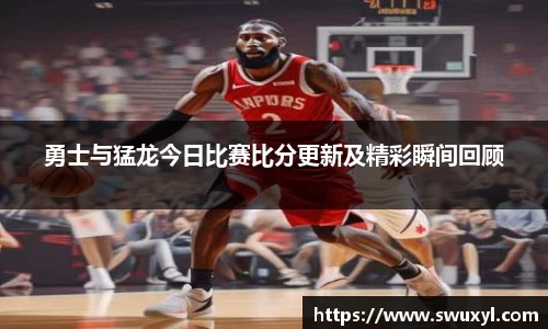 勇士与猛龙今日比赛比分更新及精彩瞬间回顾